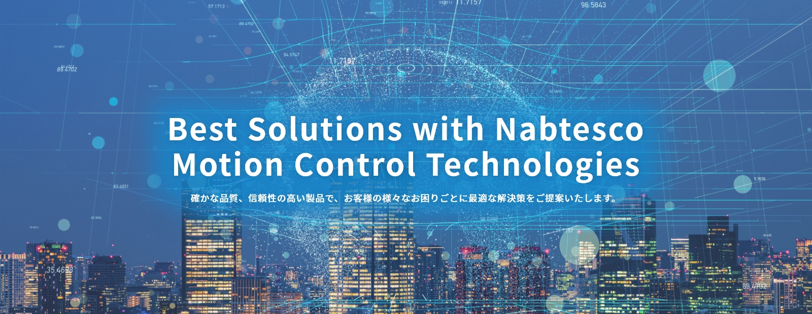 Best Solutions with Nabtesco Motion Control Technologies 確かな品質、信頼性の高い製品で、お客様の様々なお困りごとに最適な解決策をご提案いたします。