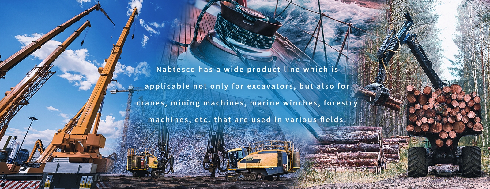 Nabtesco has a wide product line which isapplicable not only for excavators, but also for cranes, mining machines, marine winches,forestry machines, etc. that are used in variousfields.