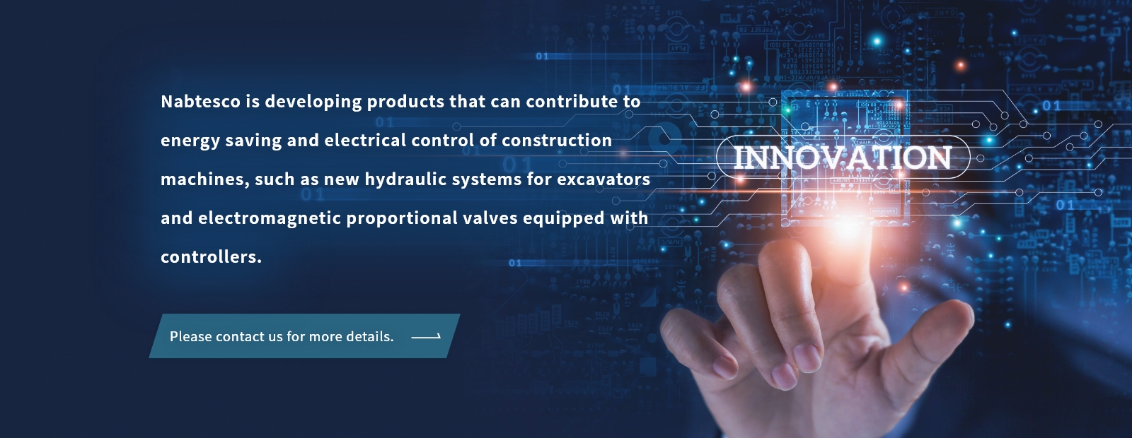 Nabtesco is developing products that can contribute to energy saving and electrical  control of construction machines, such as new hydraulic systems for excavators and electromagnetic proportional valves equipped with controllers.